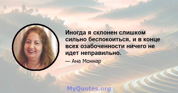 Иногда я склонен слишком сильно беспокоиться, и в конце всех озабоченности ничего не идет неправильно.