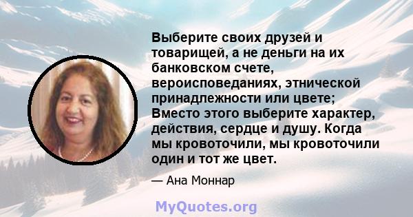 Выберите своих друзей и товарищей, а не деньги на их банковском счете, вероисповеданиях, этнической принадлежности или цвете; Вместо этого выберите характер, действия, сердце и душу. Когда мы кровоточили, мы кровоточили 