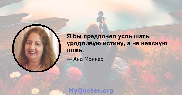 Я бы предпочел услышать уродливую истину, а не неясную ложь.