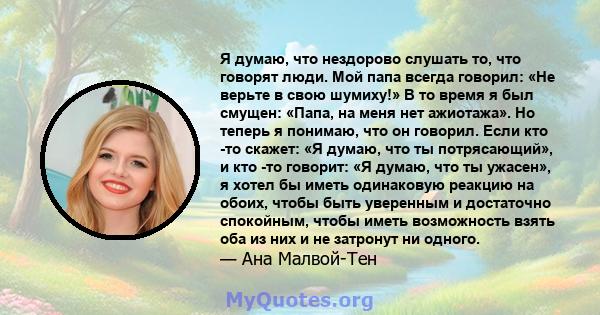 Я думаю, что нездорово слушать то, что говорят люди. Мой папа всегда говорил: «Не верьте в свою шумиху!» В то время я был смущен: «Папа, на меня нет ажиотажа». Но теперь я понимаю, что он говорил. Если кто -то скажет: