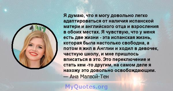 Я думаю, что я могу довольно легко адаптироваться от наличия испанской матери и английского отца и взросления в обоих местах. Я чувствую, что у меня есть две жизни - эта испанская жизнь, которая была настолько свободна, 