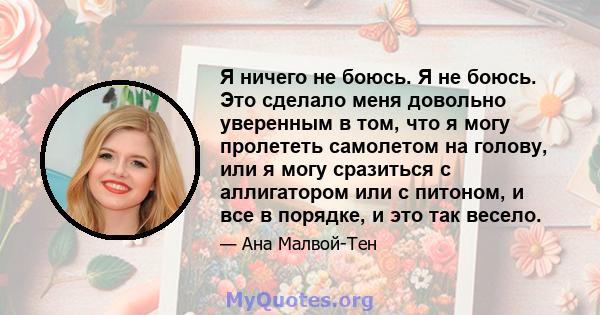 Я ничего не боюсь. Я не боюсь. Это сделало меня довольно уверенным в том, что я могу пролететь самолетом на голову, или я могу сразиться с аллигатором или с питоном, и все в порядке, и это так весело.