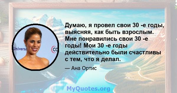 Думаю, я провел свои 30 -е годы, выясняя, как быть взрослым. Мне понравились свои 30 -е годы! Мои 30 -е годы действительно были счастливы с тем, что я делал.