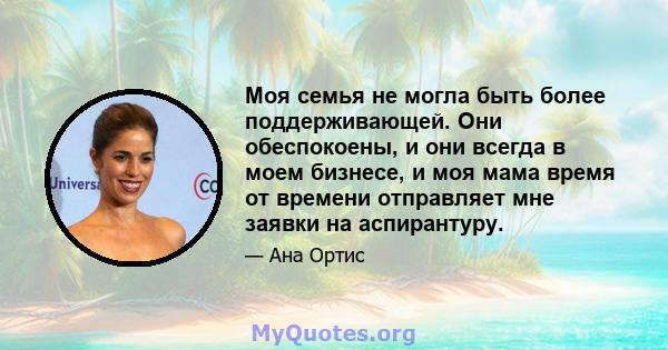 Моя семья не могла быть более поддерживающей. Они обеспокоены, и они всегда в моем бизнесе, и моя мама время от времени отправляет мне заявки на аспирантуру.