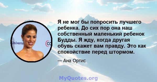 Я не мог бы попросить лучшего ребенка. До сих пор она наш собственный маленький ребенок Будды. Я жду, когда другая обувь скажет вам правду. Это как спокойствие перед штормом.