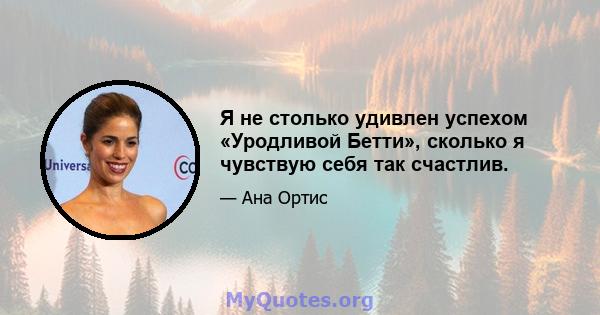 Я не столько удивлен успехом «Уродливой Бетти», сколько я чувствую себя так счастлив.