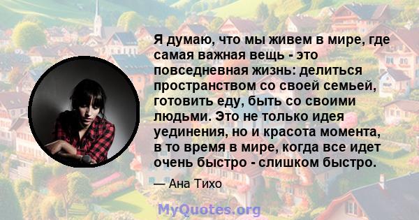 Я думаю, что мы живем в мире, где самая важная вещь - это повседневная жизнь: делиться пространством со своей семьей, готовить еду, быть со своими людьми. Это не только идея уединения, но и красота момента, в то время в 