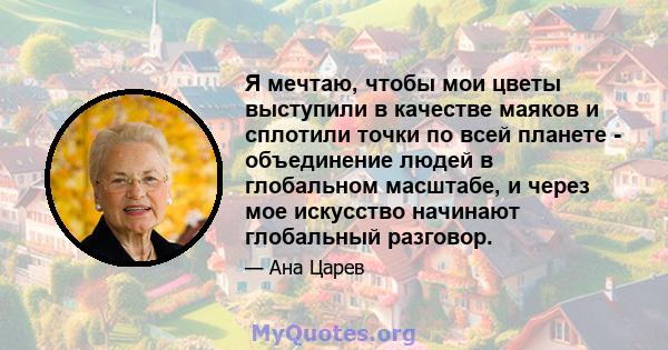 Я мечтаю, чтобы мои цветы выступили в качестве маяков и сплотили точки по всей планете - объединение людей в глобальном масштабе, и через мое искусство начинают глобальный разговор.