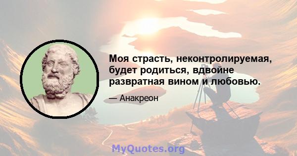 Моя страсть, неконтролируемая, будет родиться, вдвойне развратная вином и любовью.