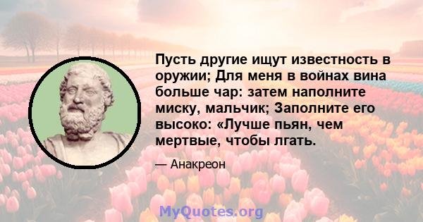 Пусть другие ищут известность в оружии; Для меня в войнах вина больше чар: затем наполните миску, мальчик; Заполните его высоко: «Лучше пьян, чем мертвые, чтобы лгать.