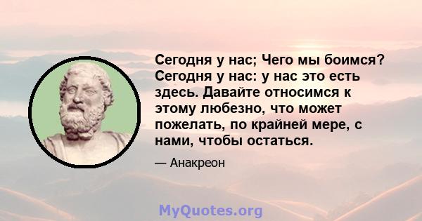 Сегодня у нас; Чего мы боимся? Сегодня у нас: у нас это есть здесь. Давайте относимся к этому любезно, что может пожелать, по крайней мере, с нами, чтобы остаться.