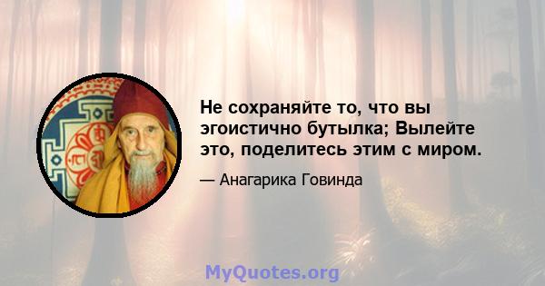 Не сохраняйте то, что вы эгоистично бутылка; Вылейте это, поделитесь этим с миром.