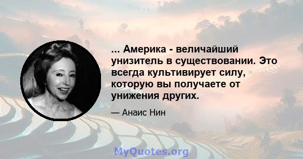 ... Америка - величайший унизитель в существовании. Это всегда культивирует силу, которую вы получаете от унижения других.