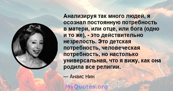 Анализируя так много людей, я осознал постоянную потребность в матери, или отце, или бога (одно и то же), - это действительно незрелость. Это детская потребность, человеческая потребность, но настолько универсальная,