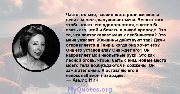 Часто, однако, пассивность роли женщины весит на меня, задушивает меня. Вместо того, чтобы ждать его удовольствия, я хотел бы взять его, чтобы бежать в дикой природе. Это то, что подталкивает меня к лесбиянству? Это