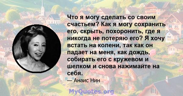 Что я могу сделать со своим счастьем? Как я могу сохранить его, скрыть, похоронить, где я никогда не потеряю его? Я хочу встать на колени, так как он падает на меня, как дождь, собирать его с кружевом и шелком и снова