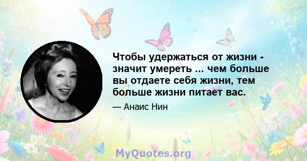 Чтобы удержаться от жизни - значит умереть ... чем больше вы отдаете себя жизни, тем больше жизни питает вас.