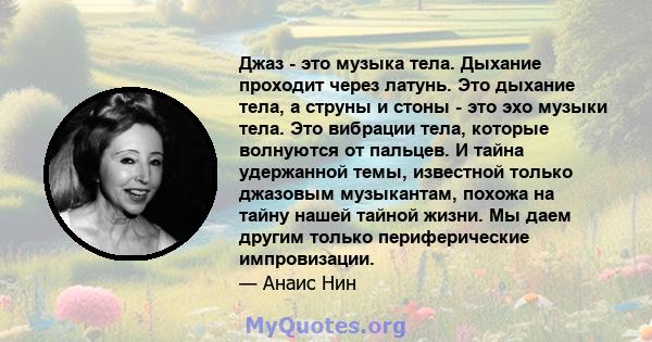 Джаз - это музыка тела. Дыхание проходит через латунь. Это дыхание тела, а струны и стоны - это эхо музыки тела. Это вибрации тела, которые волнуются от пальцев. И тайна удержанной темы, известной только джазовым