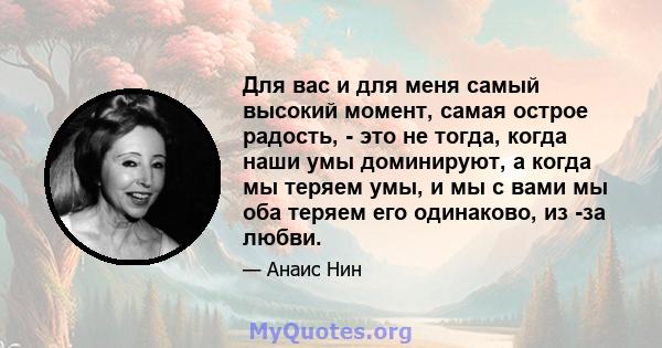 Для вас и для меня самый высокий момент, самая острое радость, - это не тогда, когда наши умы доминируют, а когда мы теряем умы, и мы с вами мы оба теряем его одинаково, из -за любви.