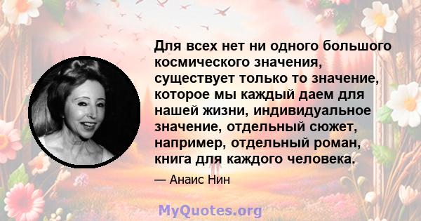 Для всех нет ни одного большого космического значения, существует только то значение, которое мы каждый даем для нашей жизни, индивидуальное значение, отдельный сюжет, например, отдельный роман, книга для каждого