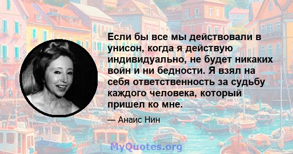 Если бы все мы действовали в унисон, когда я действую индивидуально, не будет никаких войн и ни бедности. Я взял на себя ответственность за судьбу каждого человека, который пришел ко мне.