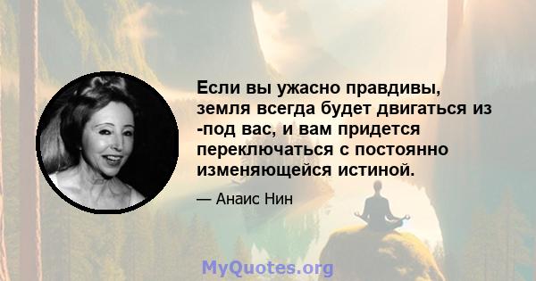 Если вы ужасно правдивы, земля всегда будет двигаться из -под вас, и вам придется переключаться с постоянно изменяющейся истиной.