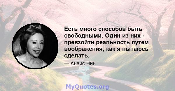 Есть много способов быть свободными. Один из них - превзойти реальность путем воображения, как я пытаюсь сделать.