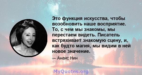 Это функция искусства, чтобы возобновить наше восприятие. То, с чем мы знакомы, мы перестаем видеть. Писатель встряхивает знакомую сцену, и, как будто магия, мы видим в ней новое значение.