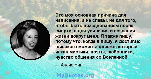 Это моя основная причина для написания, а не славы, не для того, чтобы быть празднованием после смерти, а для усиления и создания жизни вокруг меня. Я также пишу, потому что, когда я пишу, я достигаю высокого момента