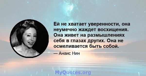 Ей не хватает уверенности, она неумечно жаждет восхищения. Она живет на размышлениях себя в глазах других. Она не осмеливается быть собой.