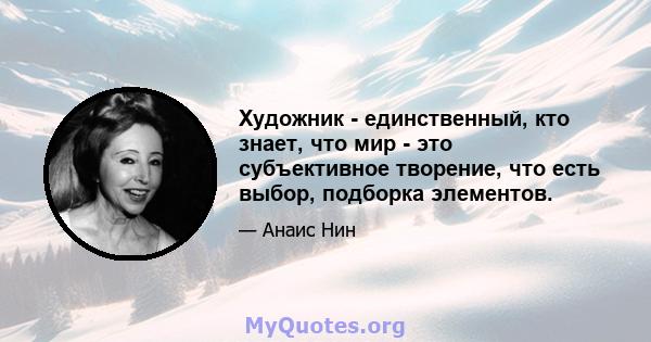 Художник - единственный, кто знает, что мир - это субъективное творение, что есть выбор, подборка элементов.