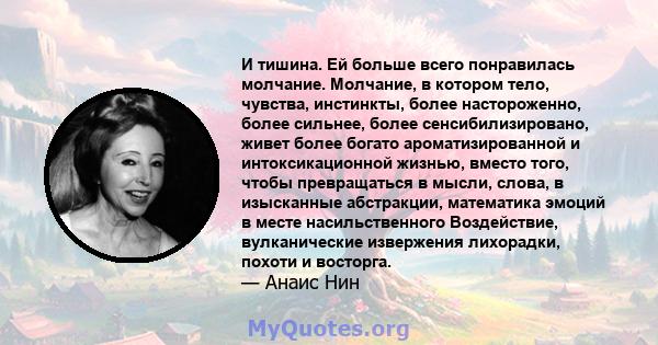 И тишина. Ей больше всего понравилась молчание. Молчание, в котором тело, чувства, инстинкты, более настороженно, более сильнее, более сенсибилизировано, живет более богато ароматизированной и интоксикационной жизнью,