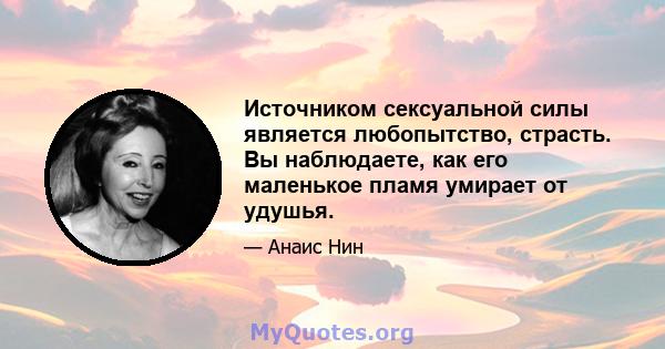 Источником сексуальной силы является любопытство, страсть. Вы наблюдаете, как его маленькое пламя умирает от удушья.