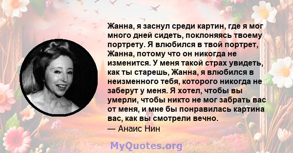 Жанна, я заснул среди картин, где я мог много дней сидеть, поклоняясь твоему портрету. Я влюбился в твой портрет, Жанна, потому что он никогда не изменится. У меня такой страх увидеть, как ты старешь, Жанна, я влюбился