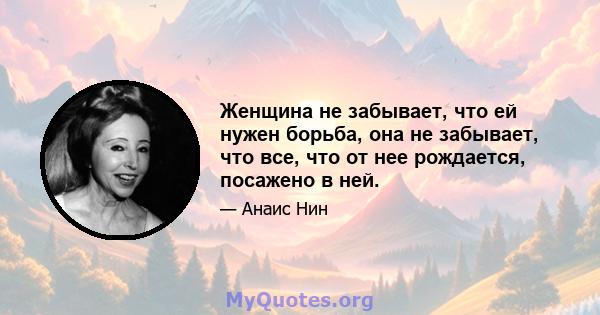 Женщина не забывает, что ей нужен борьба, она не забывает, что все, что от нее рождается, посажено в ней.