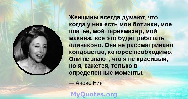 Женщины всегда думают, что когда у них есть мои ботинки, мое платье, мой парикмахер, мой макияж, все это будет работать одинаково. Они не рассматривают колдовство, которое необходимо. Они не знают, что я не красивый, но 