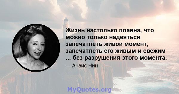 Жизнь настолько плавна, что можно только надеяться запечатлеть живой момент, запечатлеть его живым и свежим ... без разрушения этого момента.