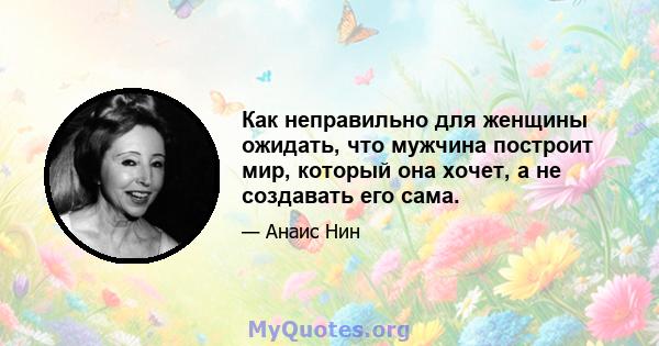 Как неправильно для женщины ожидать, что мужчина построит мир, который она хочет, а не создавать его сама.