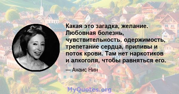 Какая это загадка, желание. Любовная болезнь, чувствительность, одержимость, трепетание сердца, приливы и поток крови. Там нет наркотиков и алкоголя, чтобы равняться его.