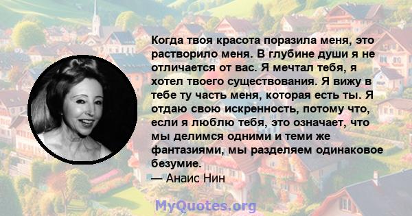 Когда твоя красота поразила меня, это растворило меня. В глубине души я не отличается от вас. Я мечтал тебя, я хотел твоего существования. Я вижу в тебе ту часть меня, которая есть ты. Я отдаю свою искренность, потому