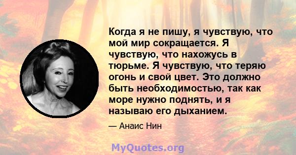 Когда я не пишу, я чувствую, что мой мир сокращается. Я чувствую, что нахожусь в тюрьме. Я чувствую, что теряю огонь и свой цвет. Это должно быть необходимостью, так как море нужно поднять, и я называю его дыханием.