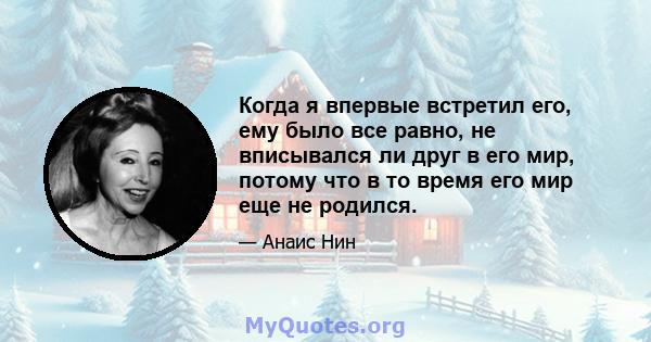 Когда я впервые встретил его, ему было все равно, не вписывался ли друг в его мир, потому что в то время его мир еще не родился.