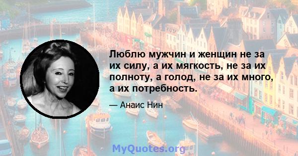 Люблю мужчин и женщин не за их силу, а их мягкость, не за их полноту, а голод, не за их много, а их потребность.