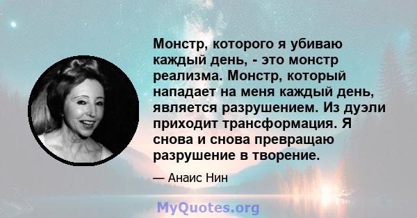 Монстр, которого я убиваю каждый день, - это монстр реализма. Монстр, который нападает на меня каждый день, является разрушением. Из дуэли приходит трансформация. Я снова и снова превращаю разрушение в творение.