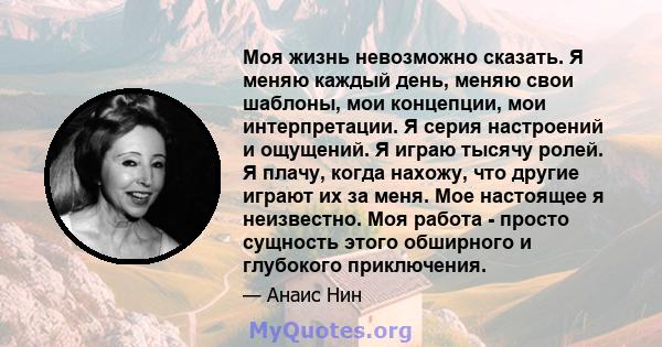 Моя жизнь невозможно сказать. Я меняю каждый день, меняю свои шаблоны, мои концепции, мои интерпретации. Я серия настроений и ощущений. Я играю тысячу ролей. Я плачу, когда нахожу, что другие играют их за меня. Мое