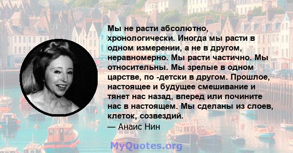 Мы не расти абсолютно, хронологически. Иногда мы расти в одном измерении, а не в другом, неравномерно. Мы расти частично. Мы относительны. Мы зрелые в одном царстве, по -детски в другом. Прошлое, настоящее и будущее