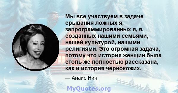 Мы все участвуем в задаче срывания ложных я, запрограммированных я, я, созданных нашими семьями, нашей культурой, нашими религиями. Это огромная задача, потому что история женщин была столь же полностью рассказана, как