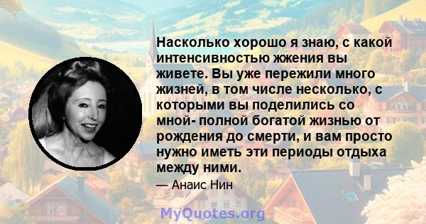 Насколько хорошо я знаю, с какой интенсивностью жжения вы живете. Вы уже пережили много жизней, в том числе несколько, с которыми вы поделились со мной- полной богатой жизнью от рождения до смерти, и вам просто нужно