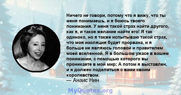 Ничего не говори, потому что я вижу, что ты меня понимаешь, и я боюсь твоего понимания. У меня такой страх найти другого, как я, и такое желание найти его! Я так одиноко, но я также испытываю такой страх, что моя