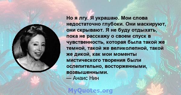 Но я лгу. Я украшаю. Мои слова недостаточно глубоки. Они маскируют, они скрывают. Я не буду отдыхать, пока не расскажу о своем спуск в чувственность, которая была такой же темной, такой же великолепной, такой же дикой,